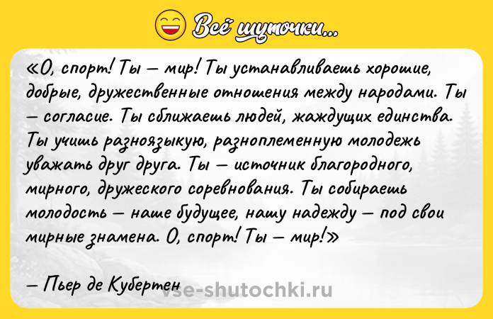 Цитата: О, спорт! Ты мир! Ты устанавливаешь хорошие, добрые, дружественные отношения между народами. Ты согласие. Ты сближаешь людей, жаждущих единства. Ты учишь разноязыкую, разноплеменную молодежь уважать друг друга. Ты источник благородного, мирного, дружеского соревнования. Ты собираешь молодость наше будущее, нашу надежду под свои мирные знамена. О, спорт! Ты мир!Пьер де Кубертен