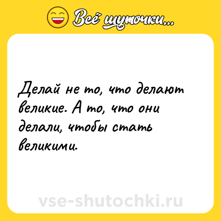 Шутка: Делай не то, что делают великие. А то, что они делали, чтобы стать великими.