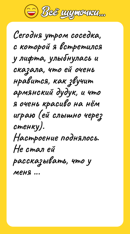 Шутка: Сегодня утром соседка, с которой я встретился у лифта, улыбнулась и сказала, что ей очень нравится, как звучит армянский дудук, и что я очень красиво на нём играю (ей слышно через стенку).Настроение поднялось. Не стал ей рассказывать, что у меня в ванной неисправен душ, и это он издаёт такие чарующие звуки!