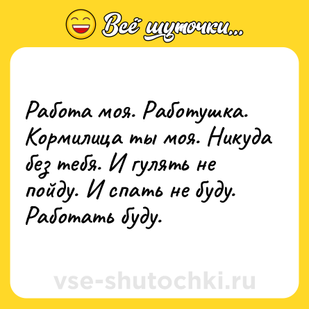 Шутка: Работа моя. Работушка. Кормилица ты моя. Никуда без тебя. И гулять не пойду. И спать не буду. Работать буду.