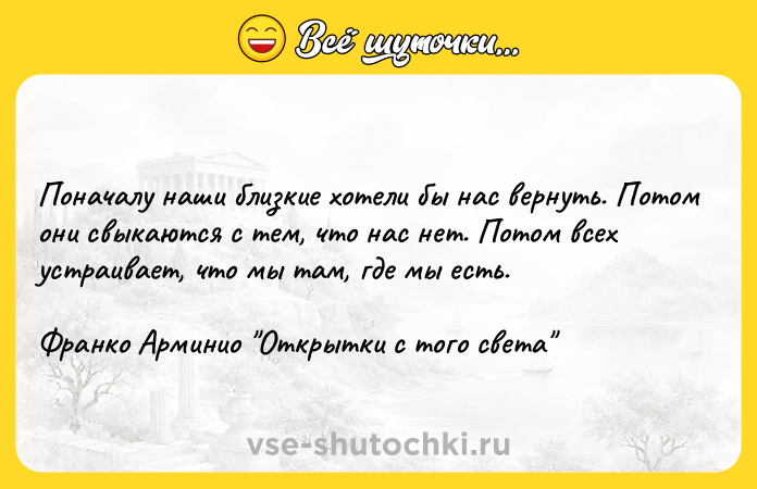 Цитата: Поначалу наши близкие хотели бы нас вернуть. Потом они свыкаются с тем, что нас нет. Потом всех устраивает, что мы там, где мы есть.Франко Арминио Открытки с того света