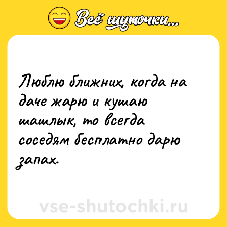 Шутка: Люблю ближних, когда на даче жарю и кушаю шашлык, то всегда соседям бесплатно дарю запах.