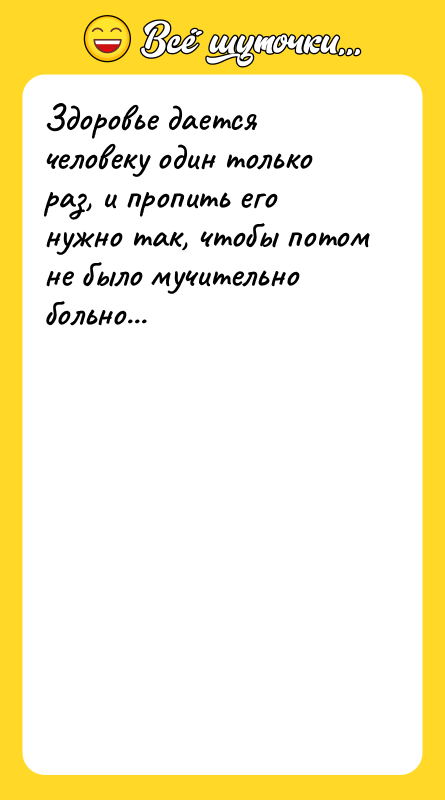 Шутка: Здоровье дается человеку один только раз, и пропить его нужно так, чтобы потом не было мучительно больно...