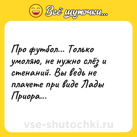 Шутка: Про футбол... Только умоляю, не нужно слёз и стенаний. Вы ведь не плачете при виде Лады Приора...