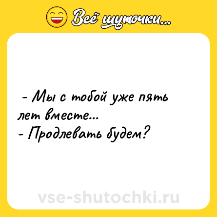 Шутка:  - Мы с тобой уже пять лет вместе... <br>- Продлевать будем?  