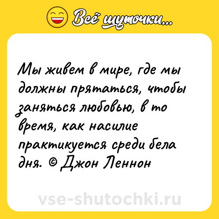 Шутка: Мы живем в мире, где мы должны прятаться, чтобы заняться любовью, в то время, как насилие практикуется среди бела дня. © Джон Леннон