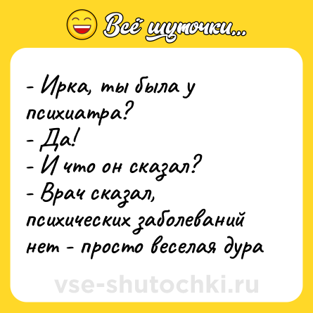 Шутка: - Ирка, ты была у психиатра?<br>- Да!<br>- И что он сказал?<br>- Врач сказал, психических заболеваний нет - просто веселая дура