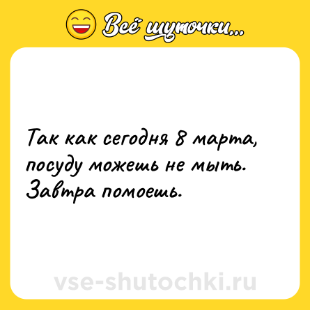 Шутка: Так как сегодня 8 марта, посуду можешь не мыть. Завтра помоешь.