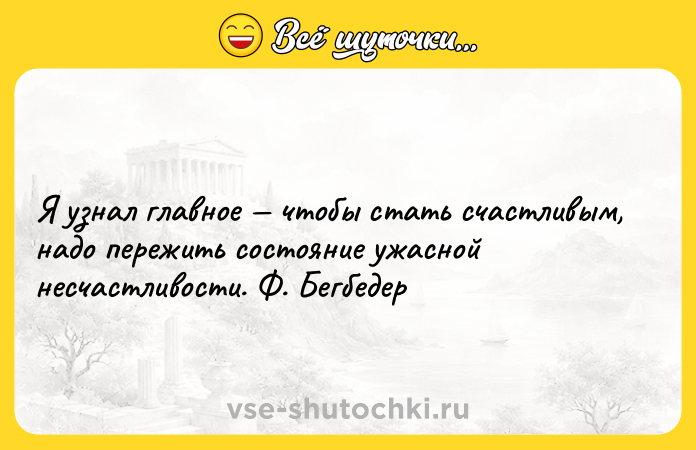 Цитата: Я узнал главное чтобы стать счастливым, надо пережить состояние ужасной несчастливости. Ф. Бегбедер