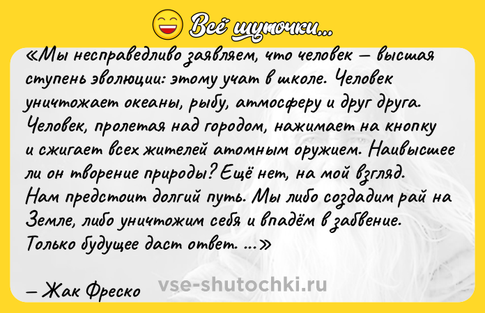 Цитата: Мы несправедливо заявляем, что человек высшая ступень эволюции: этому учат в школе. Человек уничтожает океаны, рыбу, атмосферу и друг друга. Человек, пролетая над городом, нажимает на кнопку и сжигает всех жителей атомным оружием. Наивысшее ли он творение природы? Ещё нет, на мой взгляд. Нам предстоит долгий путь. Мы либо создадим рай на Земле, либо уничтожим себя и впадём в забвение. Только будущее даст ответ. Каким оно будет зависит от нас. Жак Фреско