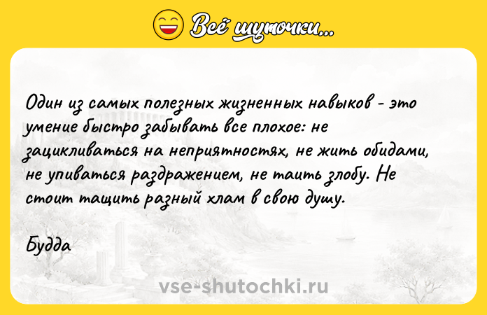 Цитата: Один из самых полезных жизненных навыков - это умение быстро забывать все плохое: не зацикливаться на неприятностях, не жить обидами, не упиваться раздражением, не таить злобу. Не стоит тащить разный хлам в свою душу.Будда