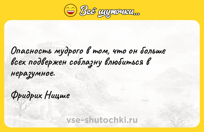 Цитата: Опасность мудрого в том, что он больше всех подвержен соблазну влюбиться в неразумное.Фридрих Ницше