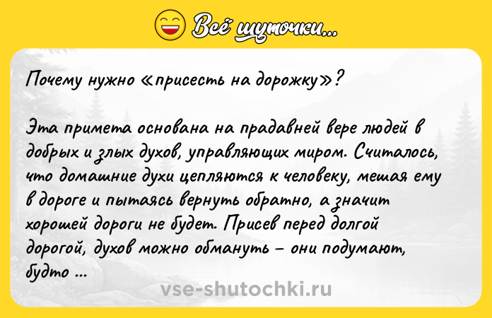 Цитата: Почему нужно присесть на дорожку ?Эта примета основана на прадавней вере людей в добрых и злых духов, управляющих миром. Считалось, что домашние духи цепляются к человеку, мешая ему в дороге и пытаясь вернуть обратно, а значит хорошей дороги не будет. Присев перед долгой дорогой, духов можно обмануть они подумают, будто никто никуда уже не едет, и потеряют бдительность.