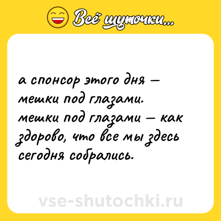 Шутка: а спонсор этого дня — мешки под глазами. <br>мешки под глазами — как здорово, что все мы здесь сегодня собрались.