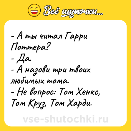 Шутка: - А ты читал Гарри Поттера? <br>- Да. <br>- А назови три твоих любимых тома. <br>- Не вопрос: Том Хенкс, Том Круз, Том Харди.