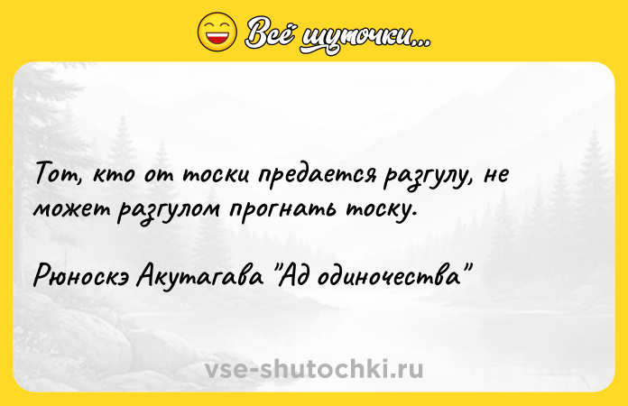 Цитата: Тот, кто от тоски предается разгулу, не может разгулом прогнать тоску.Рюноскэ Акутагава Ад одиночества
