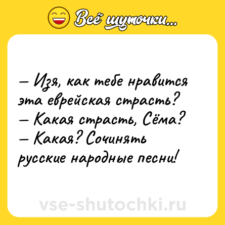 Шутка: — Изя, как тебе нравится эта еврейская страсть?<br>— Какая страсть, Сёма?<br>— Какая? Сочинять русские народные песни!