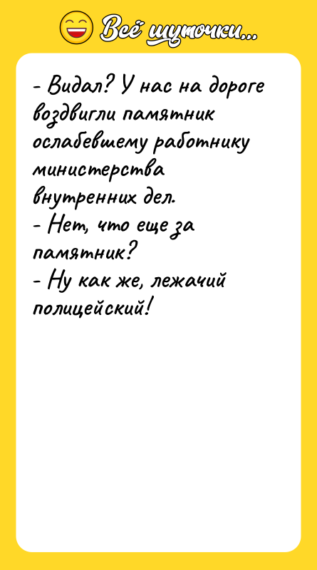 Шутка: - Видал? У нас на дороге воздвигли памятник ослабевшему работнику министерства внутренних дел.- Нет, что еще за памятник?- Ну как же, лежачий полицейский!