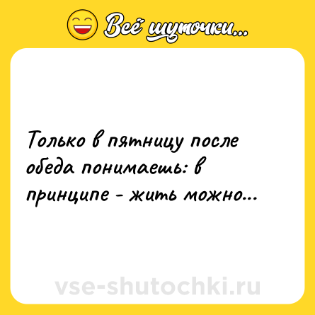 Шутка: Только в пятницу после обеда понимаешь: в принципе - жить можно...