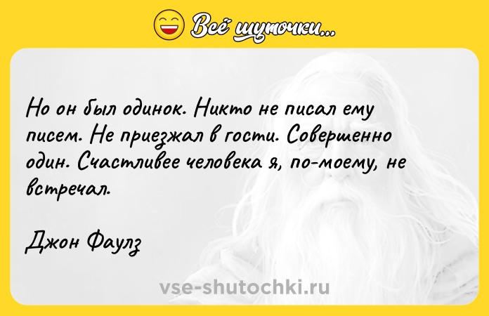 Цитата: Но он был одинок. Никто не писал ему писем. Не приезжал в гости. Совершенно один. Счастливее человека я, по-моему, не встречал.Джон Фаулз