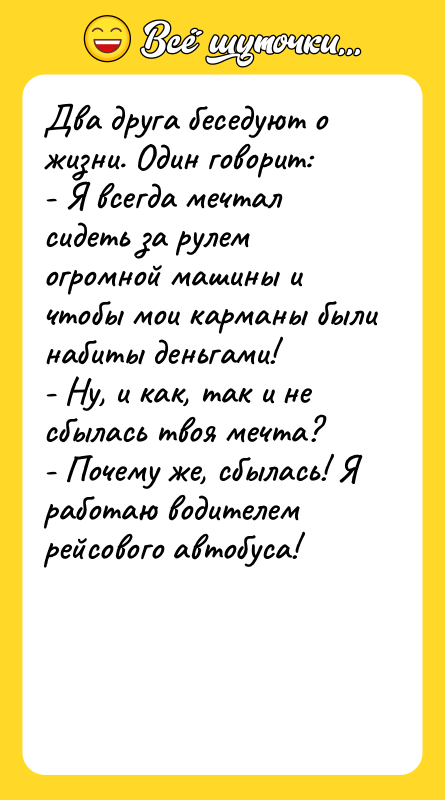 Шутка: Два друга беседуют о жизни. Один говорит:- Я всегда мечтал сидеть за рулем огромной машины и чтобы мои карманы были набиты деньгами!- Ну, и как, так и не сбылась твоя мечта?- Почему же, сбылась! Я работаю водителем рейсового автобуса!