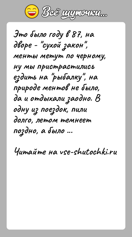 История: Это было году в 87, на дворе - сухой закон , менты метут по черному,ну мы пристрастились ездить на рыбалку , на