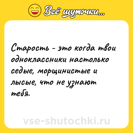 Шутка: Старость - это когда твои одноклассники настолько седые, морщинистые и лысые, что не узнают тебя.