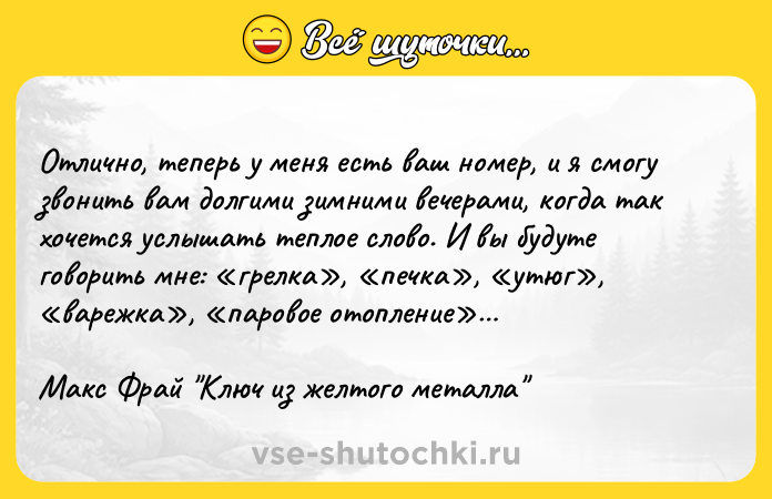 Цитата: Отлично, теперь у меня есть ваш номер, и я смогу звонить вам долгими зимними вечерами, когда так хочется услышать теплое слово. И вы будуте говорить мне: грелка , печка , утюг , варежка , паровое отопление Макс Фрай Ключ из желтого металла