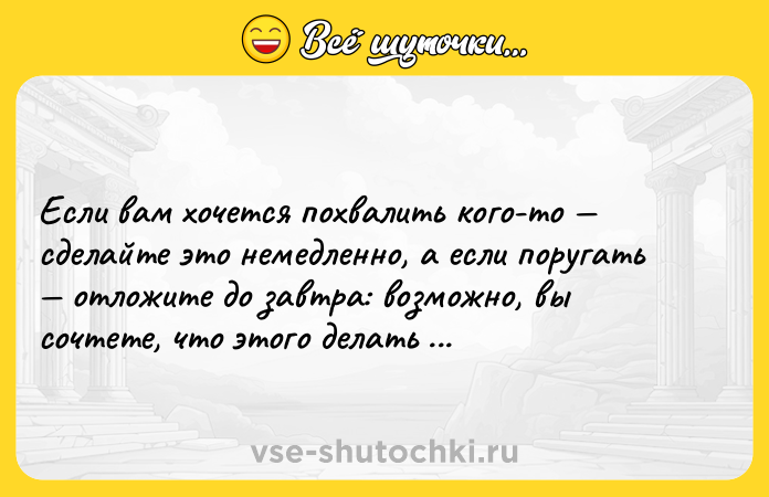 Цитата: Если вам хочется похвалить кого-то сделайте это немедленно, а если поругать отложите до завтра: возможно, вы сочтете, что этого делать не стоит.Максим Горький