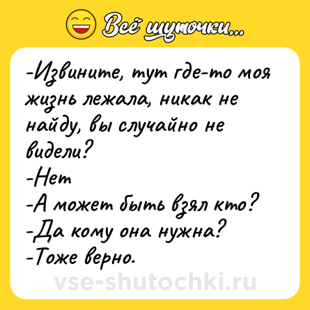 Шутка: -Извините, тут где-то моя жизнь лежала, никак не найду, вы случайно не видели?<br>-Нет<br>-А может быть взял кто?<br>-Да кому она нужна?<br>-Тоже верно.