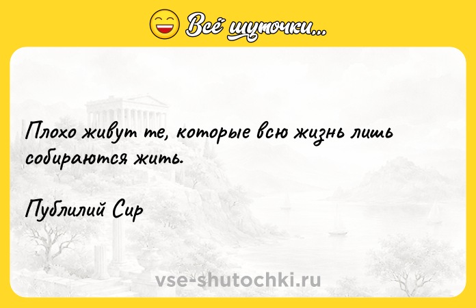 Цитата: Плохо живут те, которые всю жизнь лишь собираются жить.Публилий Сир