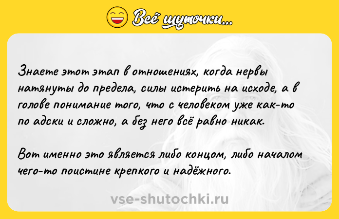 Цитата: Знаете этот этап в отношениях, когда нервы натянуты до предела, силы истерить на исходе, а в голове понимание того, что с человеком уже как-то по адски и сложно, а без него всё равно никак. Вот именно это является либо концом, либо началом чего-то поистине крепкого и надёжного.