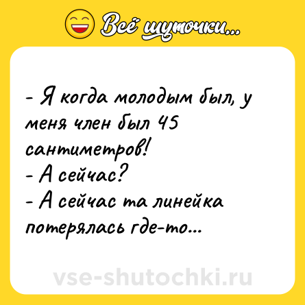 Шутка: - Я когда молодым был, у меня член был 45 сантиметров!<br>- А сейчас?<br>- А сейчас та линейка потерялась где-то...