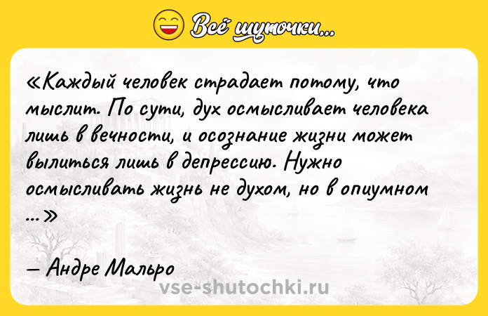 Цитата: Каждый человек страдает потому, что мыслит. По сути, дух осмысливает человека лишь в вечности, и осознание жизни может вылиться лишь в депрессию. Нужно осмысливать жизнь не духом, но в опиумном дурмане.Андре Мальро