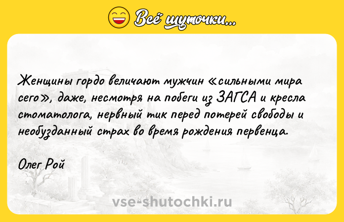 Цитата: Женщины гордо величают мужчин сильными мира сего , даже, несмотря на побеги из ЗАГСА и кресла стоматолога, нервный тик перед потерей свободы и необузданный страх во время рождения первенца.Олег Рой