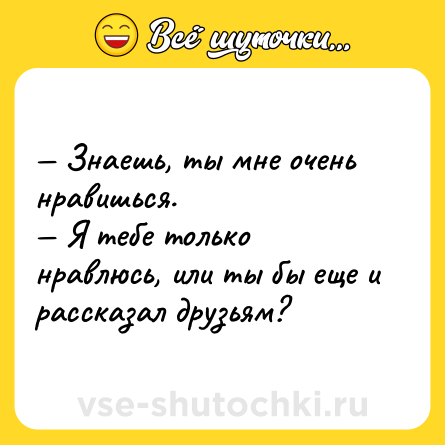 Шутка: — Знаешь, ты мне очень нравишься.<br>— Я тебе только нравлюсь, или ты бы еще и рассказал друзьям?