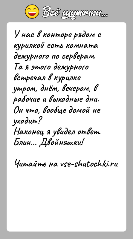 История: У нас в конторе рядом с курилкой есть комната дежурного по серверам.Та я этого дежурного встречал в курилке утром, днём,
