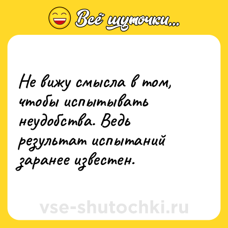 Шутка: Не вижу смысла в том, чтобы испытывать неудобства. Ведь результат испытаний заранее известен.