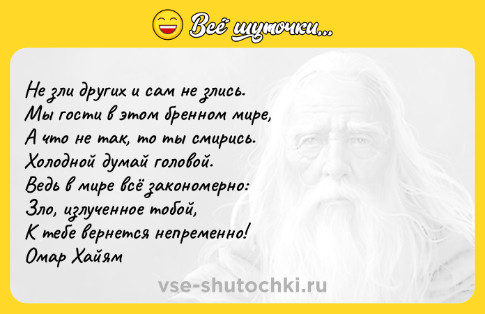 Цитата: Не зли других и сам не злись. Мы гости в этом бренном мире, А что не так, то ты смирись. Холодной думай головой. Ведь в мире всё закономерно: Зло, излученное тобой, К тебе вернется непременно! Омар Хайям