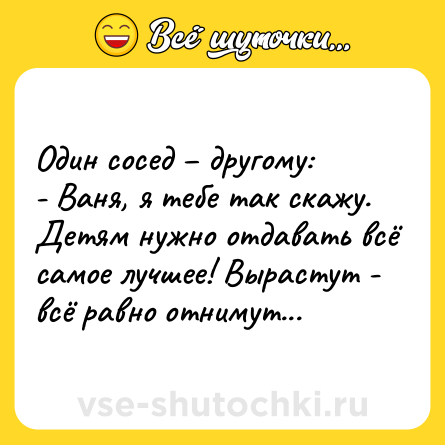 Шутка: Один сосед – другому:<br>- Ваня, я тебе так скажу. Детям нужно отдавать всё самое лучшее! Вырастут - всё равно отнимут...