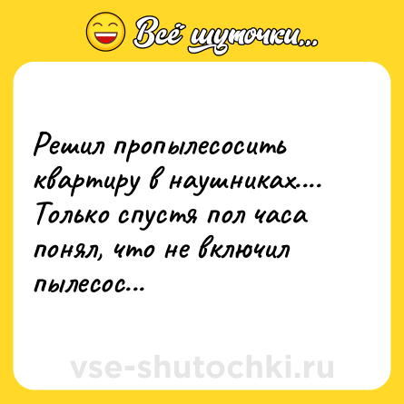 Шутка: Решил пропылесосить квартиру в наушниках.... Только спустя пол часа понял, что не включил пылесос...