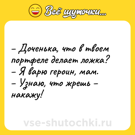 Шутка: – Доченька, что в твоем портфеле делает ложка?<br>– Я варю героин, мам.<br>– Узнаю, что жрешь – накажу!