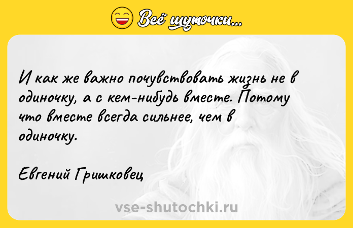 Цитата: И как же важно почувствовать жизнь не в одиночку, а с кем-нибудь вместе. Потому что вместе всегда сильнее, чем в одиночку.Евгений Гришковец