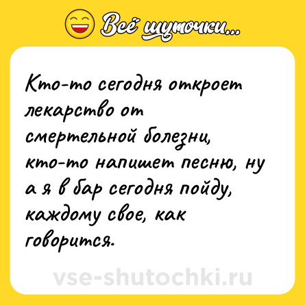 Шутка: Кто-то сегодня откроет лекарство от смертельной болезни, кто-то напишет песню, ну а я в бар сегодня пойду, каждому свое, как говорится.
