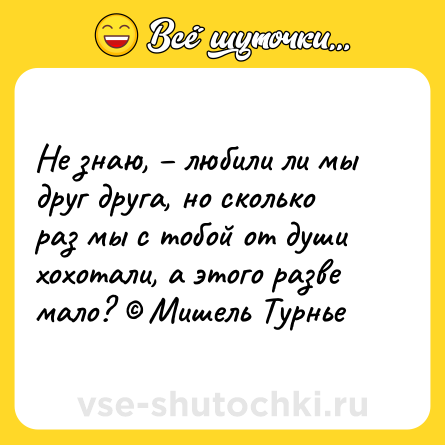Шутка: Не знаю, – любили ли мы друг друга, но сколько раз мы с тобой от души хохотали, а этого разве мало? © Мишель Турнье