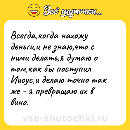 Шутка: Всегда,когда нахожу деньги,и не знаю,что с ними делать,я думаю о том,как бы поступил Иисус,и делаю точно так же - я превращаю их в вино.