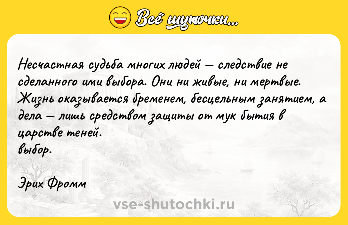 Цитата: Несчастная судьба многих людей следствие не сделанного ими выбора. Они ни живые, ни мертвые. Жизнь оказывается бременем, бесцельным занятием, а дела лишь средством защиты от мук бытия в царстве теней. выбор.Эрих Фромм
