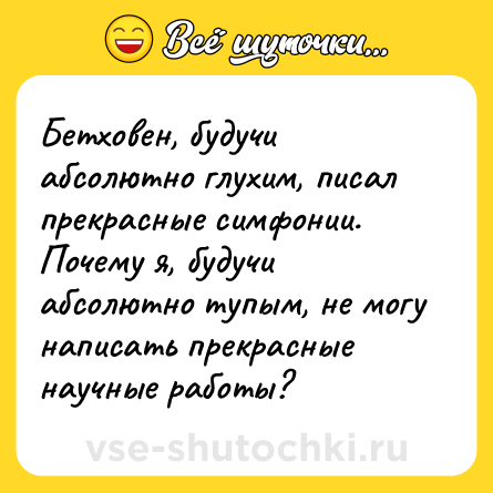 Шутка: Бетховен, будучи абсолютно глухим, писал прекрасные симфонии. Почему я, будучи абсолютно тупым, не могу написать прекрасные научные работы?