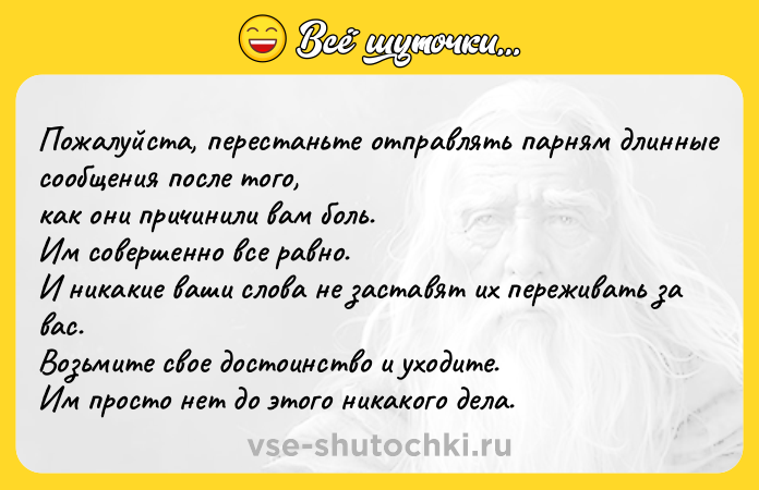 Цитата: Пожалуйста, перестаньте отправлять парням длинные сообщения после того, как они причинили вам боль. Им совершенно все равно. И никакие ваши слова не заставят их переживать за вас. Возьмите свое достоинство и уходите. Им просто нет до этого никакого дела.
