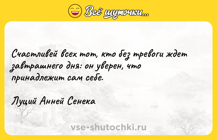Цитата: Счастливей всех тот, кто без тревоги ждет завтрашнего дня: он уверен, что принадлежит сам себе.Луций Анней Сенека